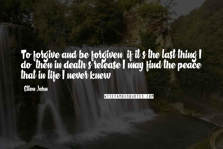 Elton John Quotes: To forgive and be forgiven, if it's the last thing I do, then in death's release I may find the peace that in life I never knew.