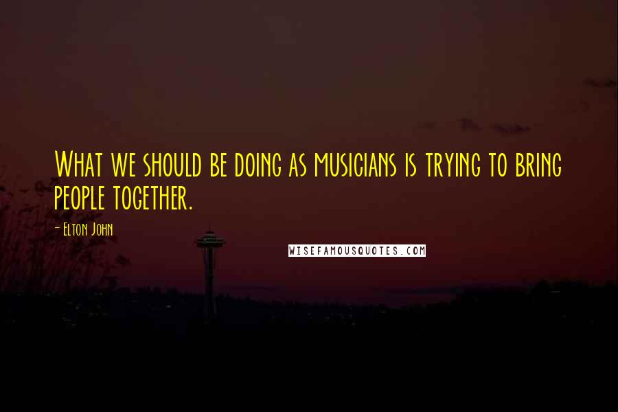 Elton John Quotes: What we should be doing as musicians is trying to bring people together.