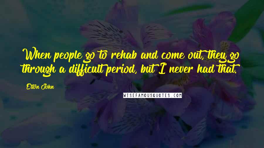 Elton John Quotes: When people go to rehab and come out, they go through a difficult period, but I never had that.