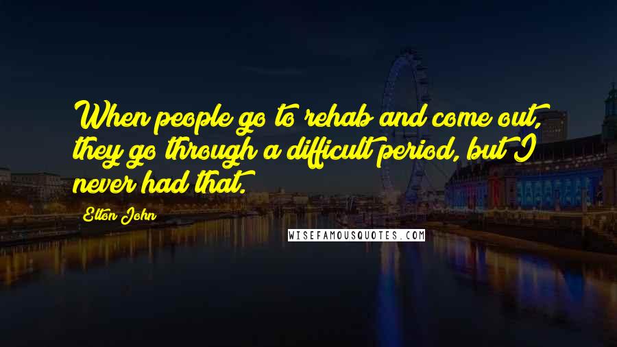 Elton John Quotes: When people go to rehab and come out, they go through a difficult period, but I never had that.