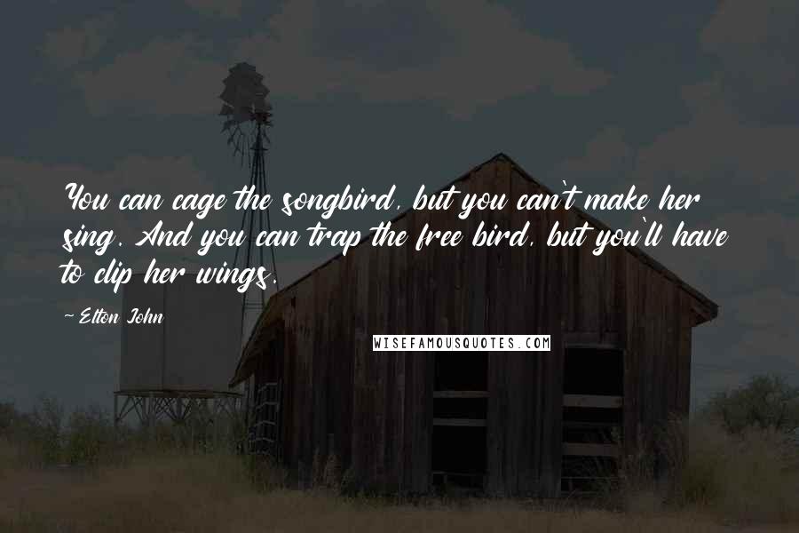 Elton John Quotes: You can cage the songbird, but you can't make her sing. And you can trap the free bird, but you'll have to clip her wings.
