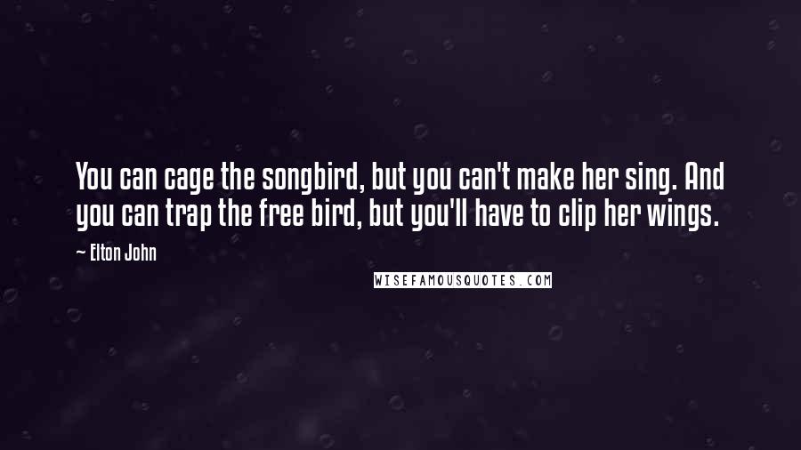 Elton John Quotes: You can cage the songbird, but you can't make her sing. And you can trap the free bird, but you'll have to clip her wings.