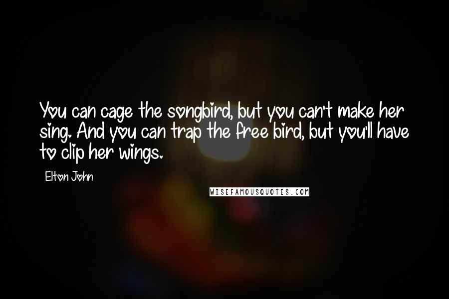 Elton John Quotes: You can cage the songbird, but you can't make her sing. And you can trap the free bird, but you'll have to clip her wings.