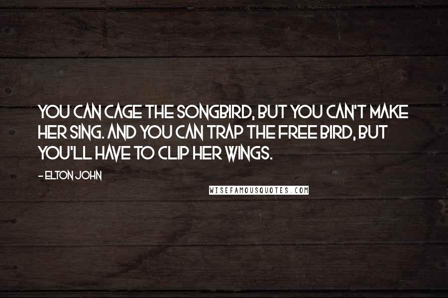 Elton John Quotes: You can cage the songbird, but you can't make her sing. And you can trap the free bird, but you'll have to clip her wings.