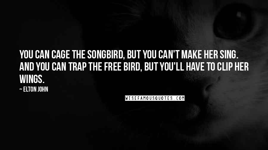 Elton John Quotes: You can cage the songbird, but you can't make her sing. And you can trap the free bird, but you'll have to clip her wings.