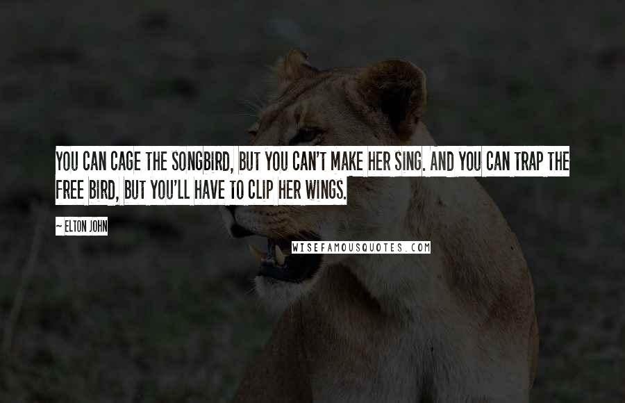 Elton John Quotes: You can cage the songbird, but you can't make her sing. And you can trap the free bird, but you'll have to clip her wings.