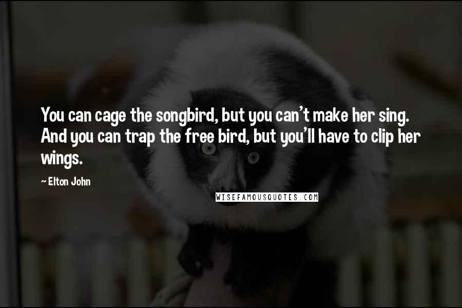 Elton John Quotes: You can cage the songbird, but you can't make her sing. And you can trap the free bird, but you'll have to clip her wings.