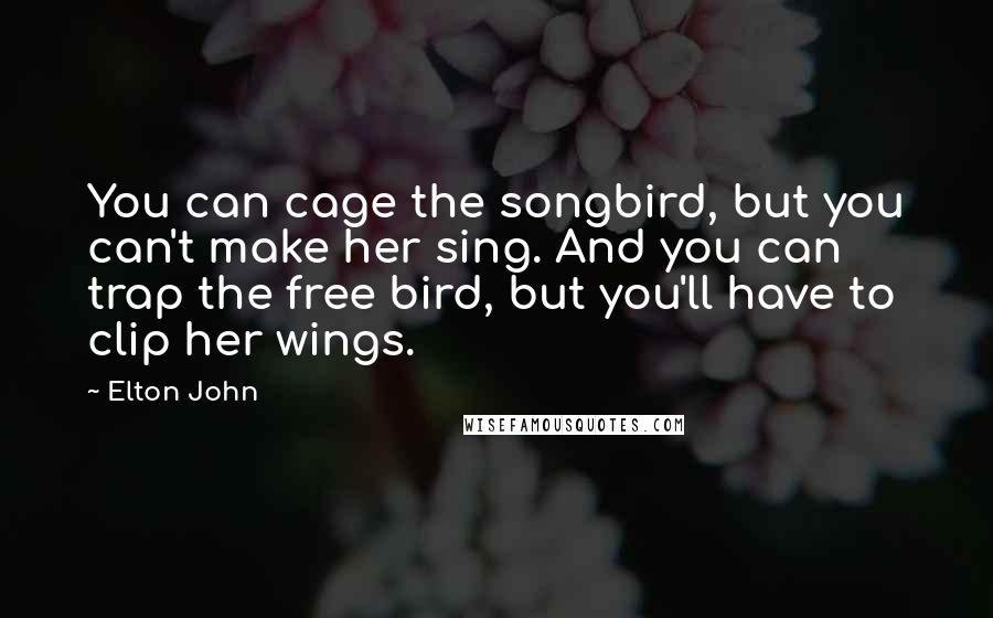 Elton John Quotes: You can cage the songbird, but you can't make her sing. And you can trap the free bird, but you'll have to clip her wings.