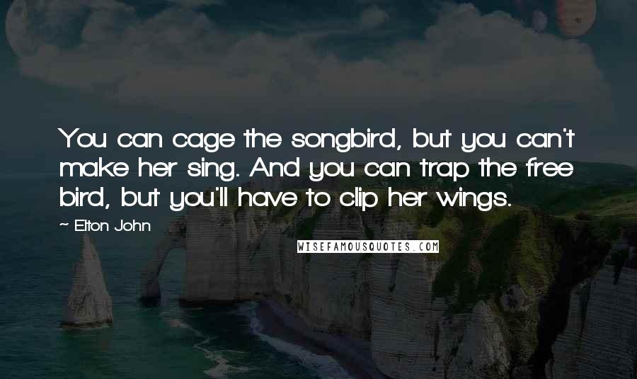 Elton John Quotes: You can cage the songbird, but you can't make her sing. And you can trap the free bird, but you'll have to clip her wings.