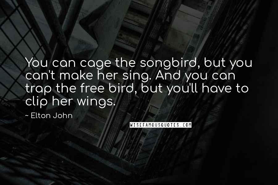 Elton John Quotes: You can cage the songbird, but you can't make her sing. And you can trap the free bird, but you'll have to clip her wings.