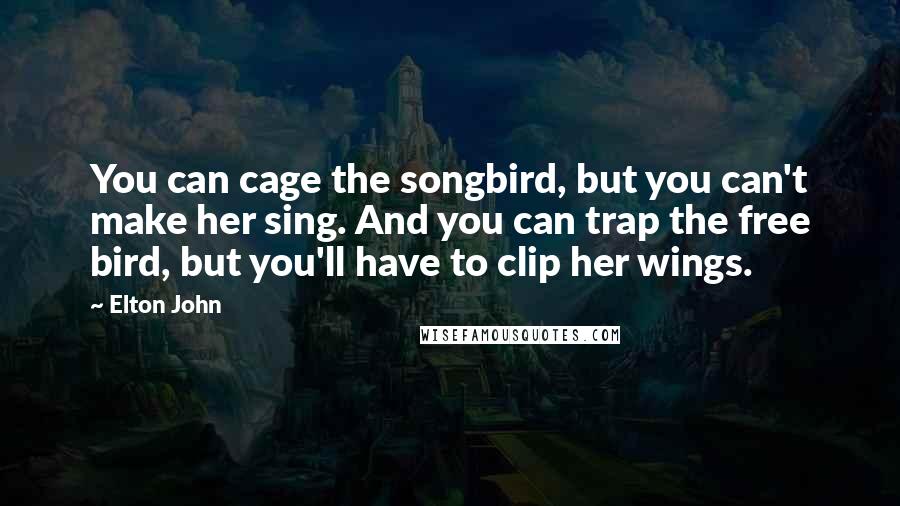 Elton John Quotes: You can cage the songbird, but you can't make her sing. And you can trap the free bird, but you'll have to clip her wings.