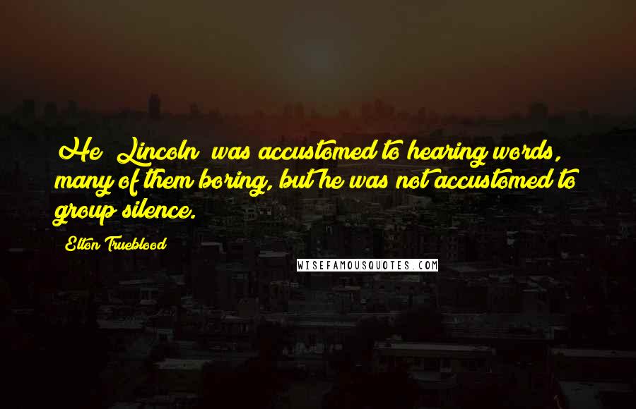 Elton Trueblood Quotes: He (Lincoln) was accustomed to hearing words, many of them boring, but he was not accustomed to group silence.