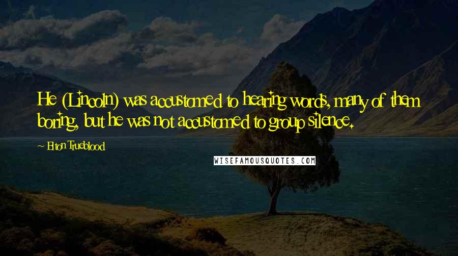Elton Trueblood Quotes: He (Lincoln) was accustomed to hearing words, many of them boring, but he was not accustomed to group silence.