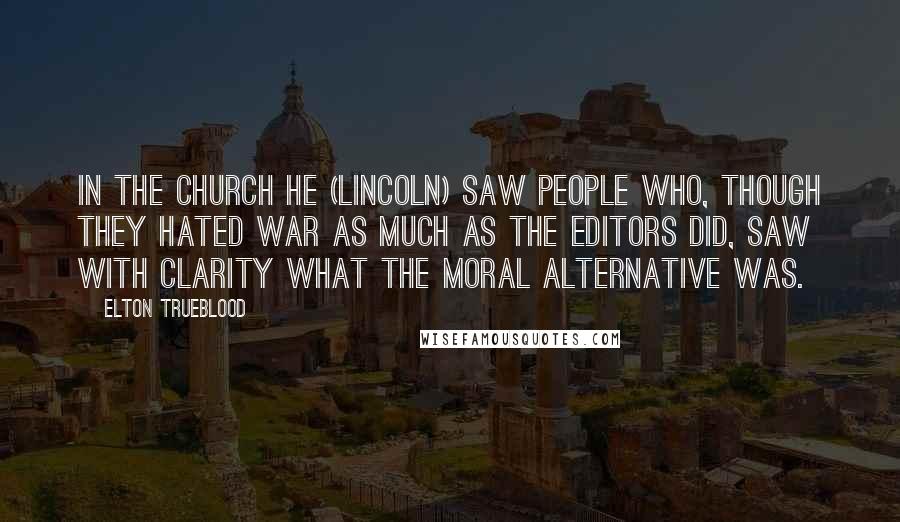 Elton Trueblood Quotes: In the Church he (Lincoln) saw people who, though they hated war as much as the editors did, saw with clarity what the moral alternative was.