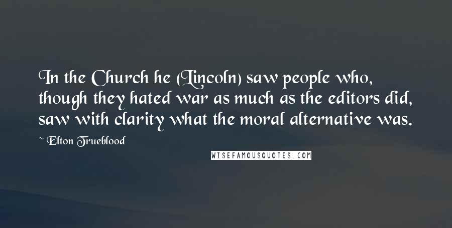 Elton Trueblood Quotes: In the Church he (Lincoln) saw people who, though they hated war as much as the editors did, saw with clarity what the moral alternative was.
