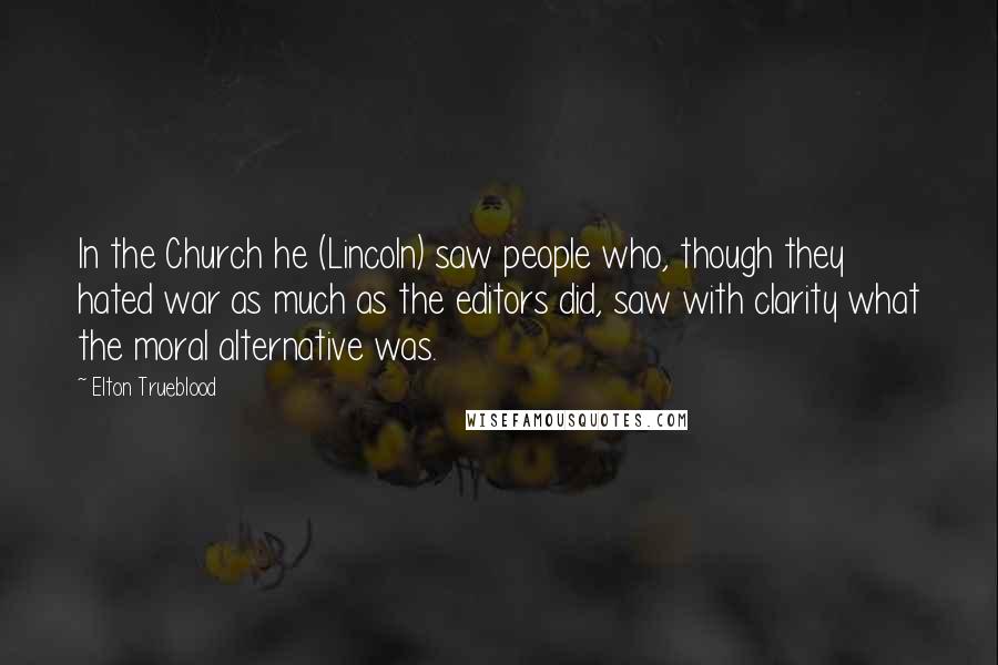 Elton Trueblood Quotes: In the Church he (Lincoln) saw people who, though they hated war as much as the editors did, saw with clarity what the moral alternative was.
