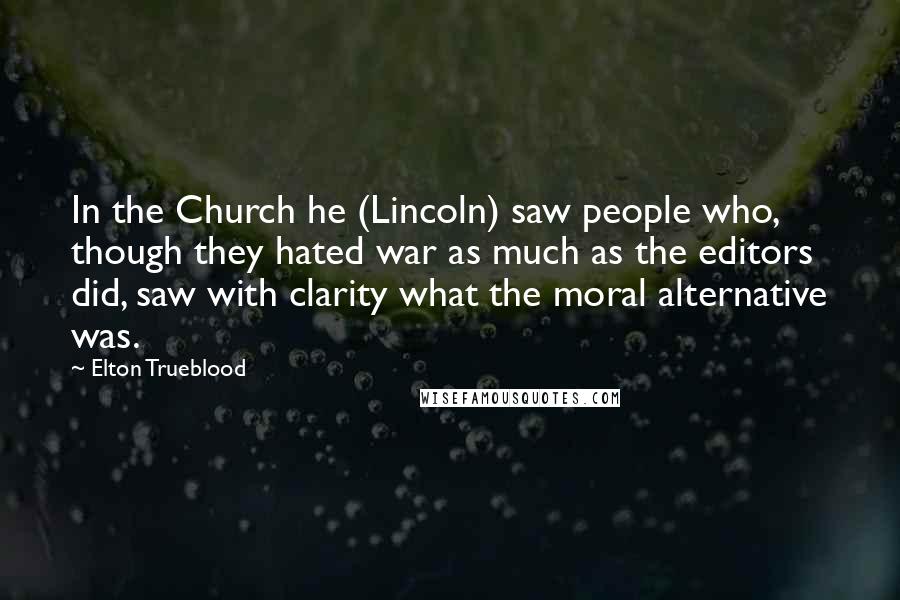 Elton Trueblood Quotes: In the Church he (Lincoln) saw people who, though they hated war as much as the editors did, saw with clarity what the moral alternative was.