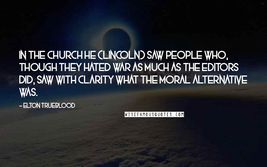 Elton Trueblood Quotes: In the Church he (Lincoln) saw people who, though they hated war as much as the editors did, saw with clarity what the moral alternative was.