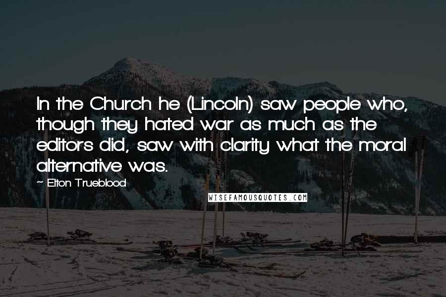 Elton Trueblood Quotes: In the Church he (Lincoln) saw people who, though they hated war as much as the editors did, saw with clarity what the moral alternative was.