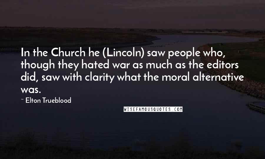 Elton Trueblood Quotes: In the Church he (Lincoln) saw people who, though they hated war as much as the editors did, saw with clarity what the moral alternative was.
