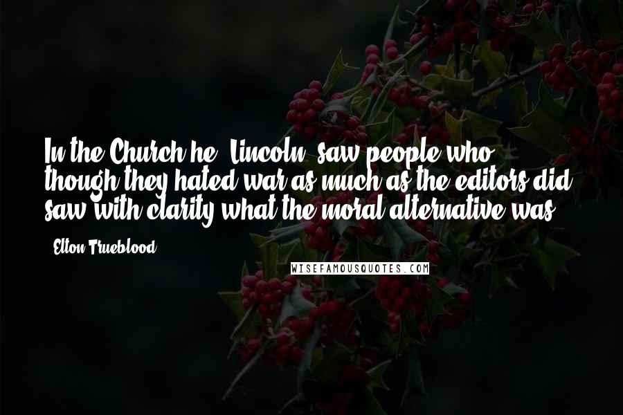 Elton Trueblood Quotes: In the Church he (Lincoln) saw people who, though they hated war as much as the editors did, saw with clarity what the moral alternative was.