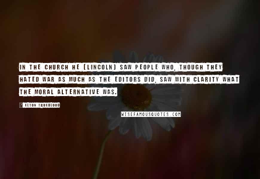 Elton Trueblood Quotes: In the Church he (Lincoln) saw people who, though they hated war as much as the editors did, saw with clarity what the moral alternative was.