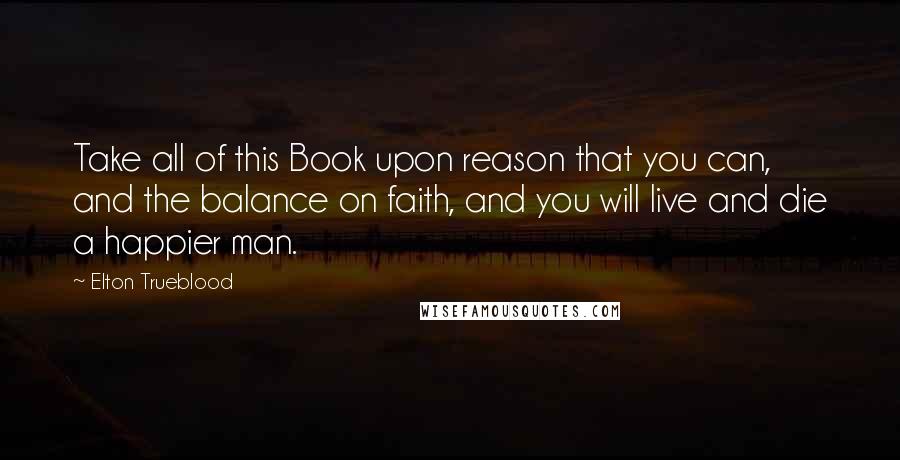 Elton Trueblood Quotes: Take all of this Book upon reason that you can, and the balance on faith, and you will live and die a happier man.