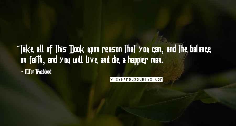 Elton Trueblood Quotes: Take all of this Book upon reason that you can, and the balance on faith, and you will live and die a happier man.