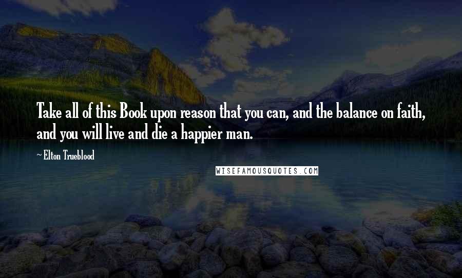 Elton Trueblood Quotes: Take all of this Book upon reason that you can, and the balance on faith, and you will live and die a happier man.