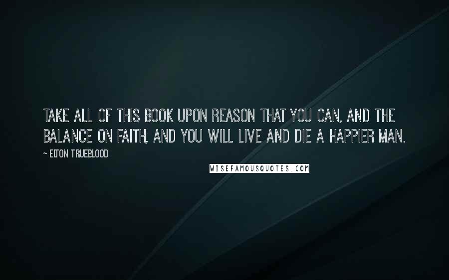 Elton Trueblood Quotes: Take all of this Book upon reason that you can, and the balance on faith, and you will live and die a happier man.