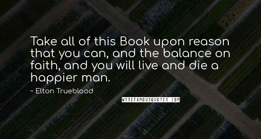 Elton Trueblood Quotes: Take all of this Book upon reason that you can, and the balance on faith, and you will live and die a happier man.