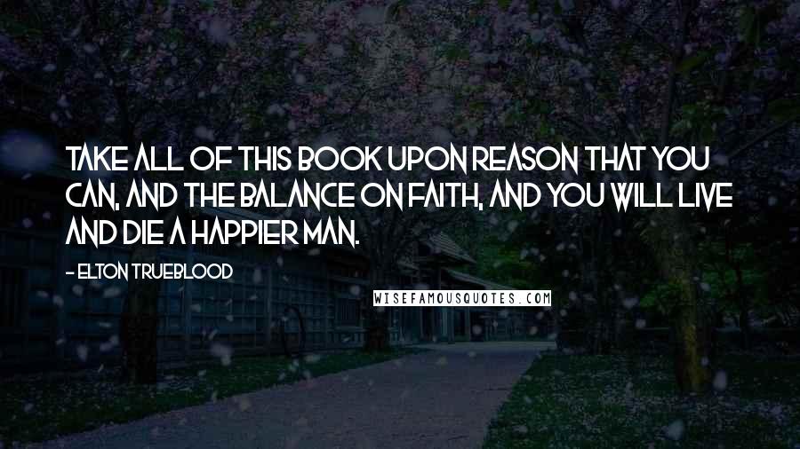 Elton Trueblood Quotes: Take all of this Book upon reason that you can, and the balance on faith, and you will live and die a happier man.