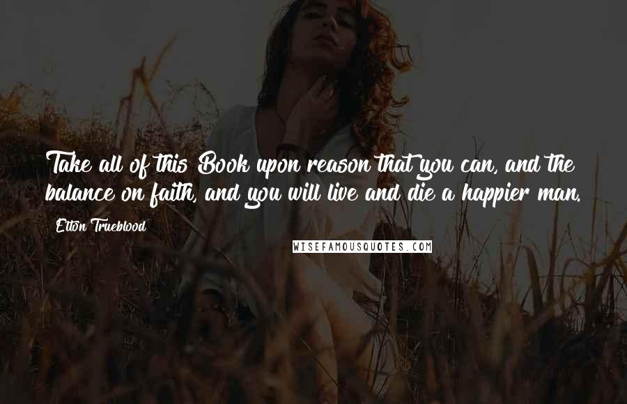 Elton Trueblood Quotes: Take all of this Book upon reason that you can, and the balance on faith, and you will live and die a happier man.