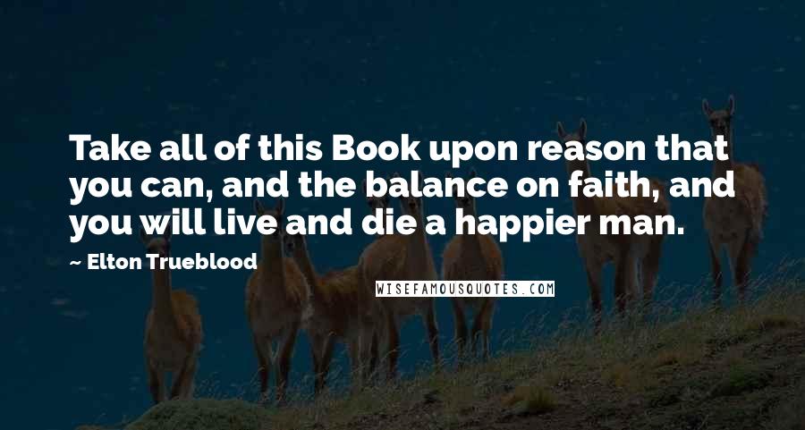 Elton Trueblood Quotes: Take all of this Book upon reason that you can, and the balance on faith, and you will live and die a happier man.