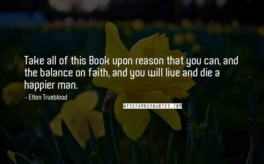 Elton Trueblood Quotes: Take all of this Book upon reason that you can, and the balance on faith, and you will live and die a happier man.
