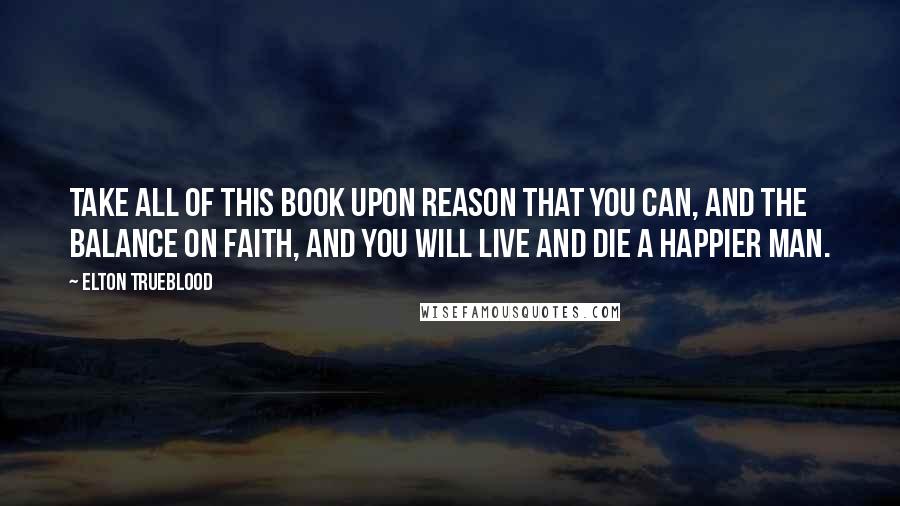 Elton Trueblood Quotes: Take all of this Book upon reason that you can, and the balance on faith, and you will live and die a happier man.