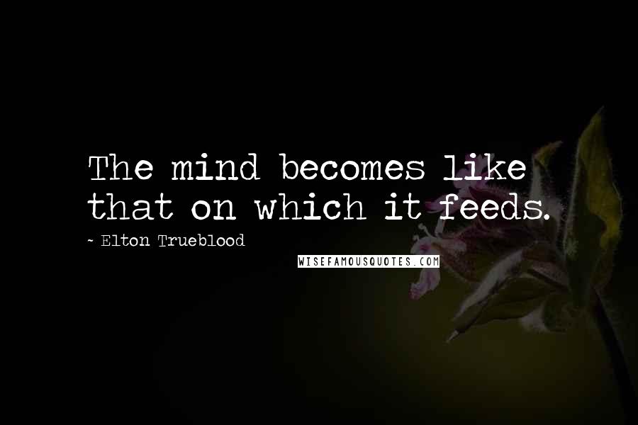 Elton Trueblood Quotes: The mind becomes like that on which it feeds.