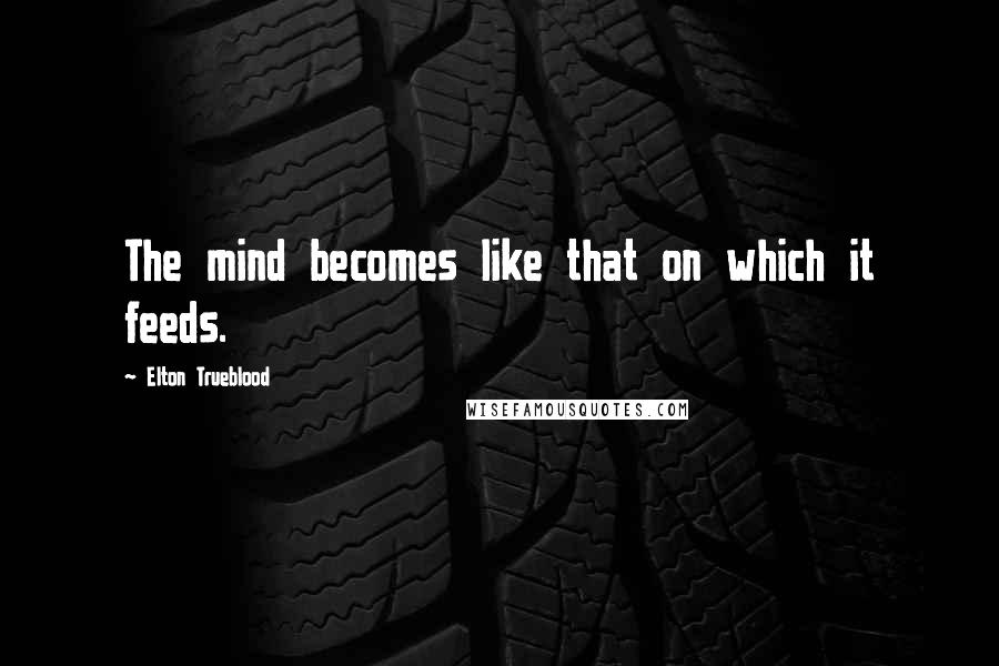 Elton Trueblood Quotes: The mind becomes like that on which it feeds.