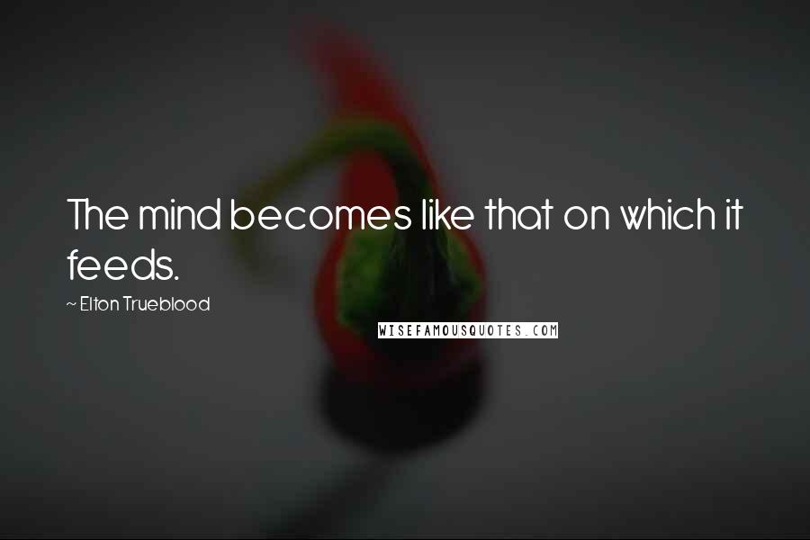 Elton Trueblood Quotes: The mind becomes like that on which it feeds.