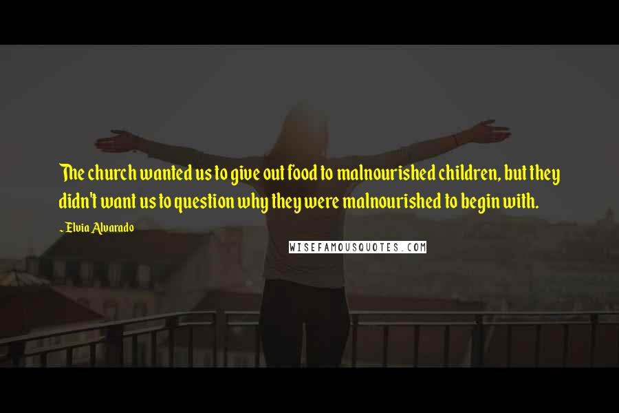 Elvia Alvarado Quotes: The church wanted us to give out food to malnourished children, but they didn't want us to question why they were malnourished to begin with.