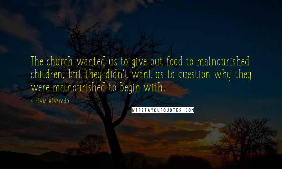 Elvia Alvarado Quotes: The church wanted us to give out food to malnourished children, but they didn't want us to question why they were malnourished to begin with.