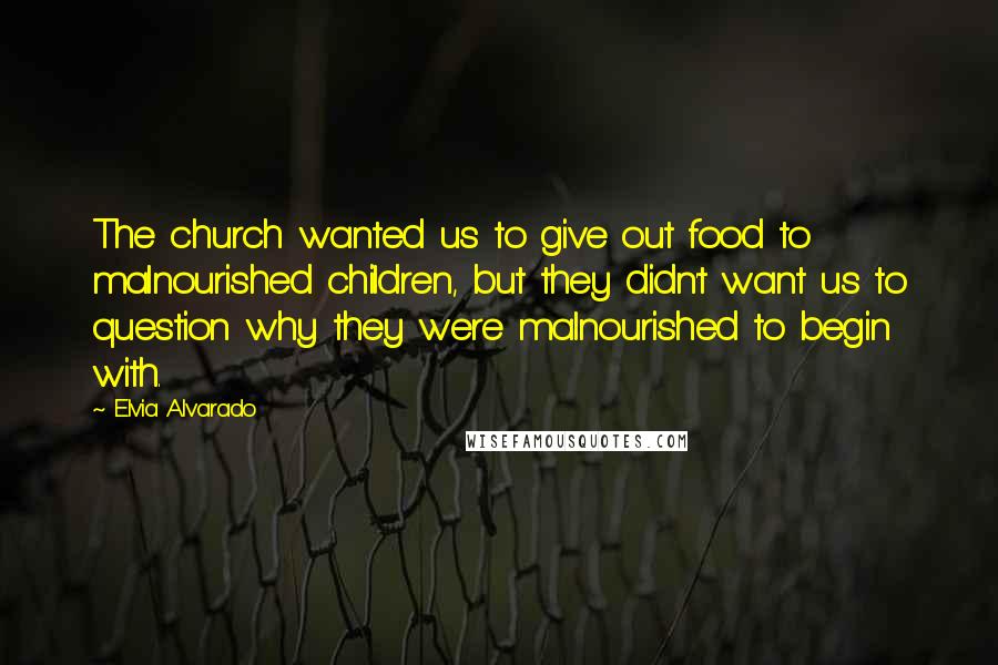 Elvia Alvarado Quotes: The church wanted us to give out food to malnourished children, but they didn't want us to question why they were malnourished to begin with.