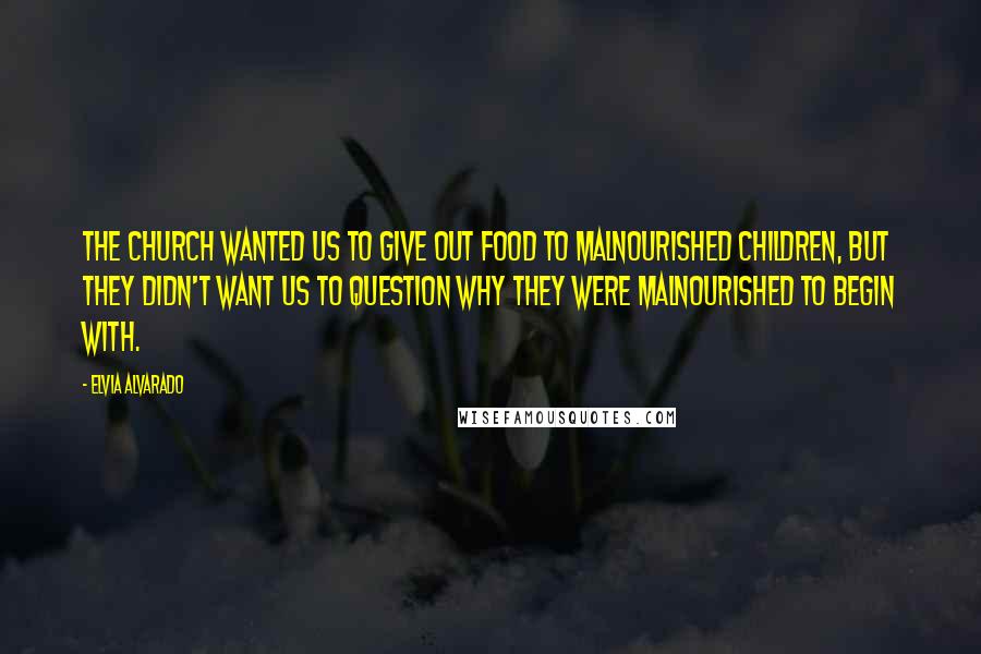 Elvia Alvarado Quotes: The church wanted us to give out food to malnourished children, but they didn't want us to question why they were malnourished to begin with.