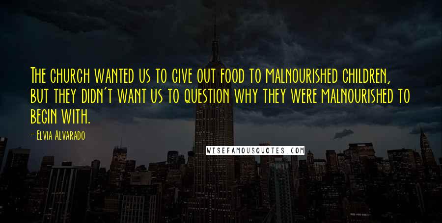 Elvia Alvarado Quotes: The church wanted us to give out food to malnourished children, but they didn't want us to question why they were malnourished to begin with.