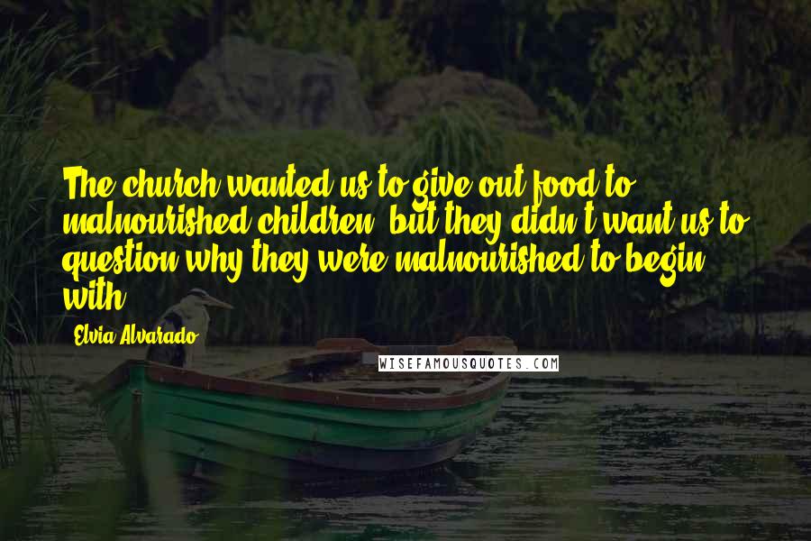 Elvia Alvarado Quotes: The church wanted us to give out food to malnourished children, but they didn't want us to question why they were malnourished to begin with.