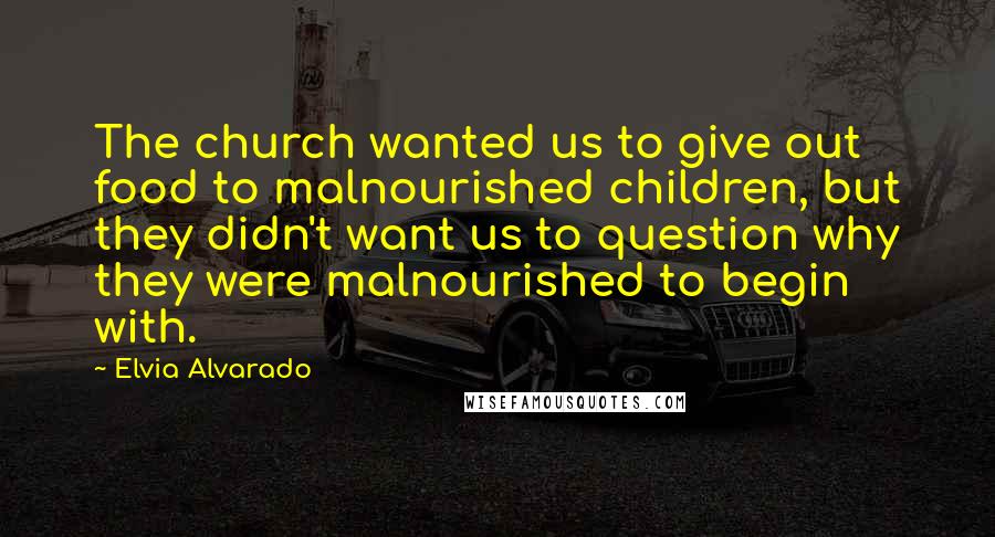 Elvia Alvarado Quotes: The church wanted us to give out food to malnourished children, but they didn't want us to question why they were malnourished to begin with.