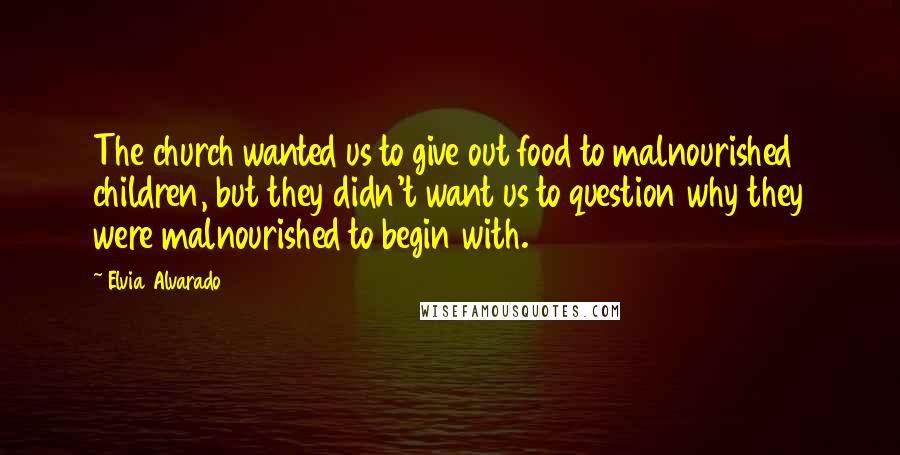 Elvia Alvarado Quotes: The church wanted us to give out food to malnourished children, but they didn't want us to question why they were malnourished to begin with.