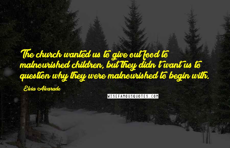 Elvia Alvarado Quotes: The church wanted us to give out food to malnourished children, but they didn't want us to question why they were malnourished to begin with.