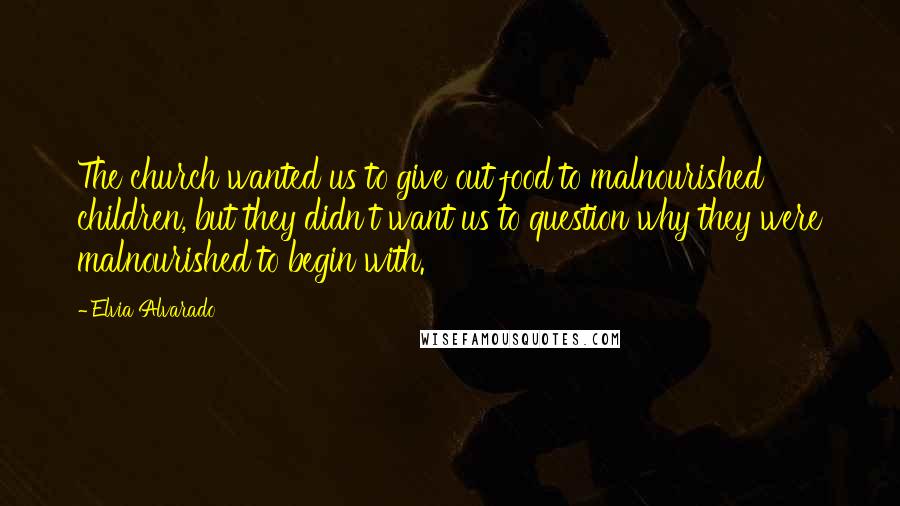 Elvia Alvarado Quotes: The church wanted us to give out food to malnourished children, but they didn't want us to question why they were malnourished to begin with.