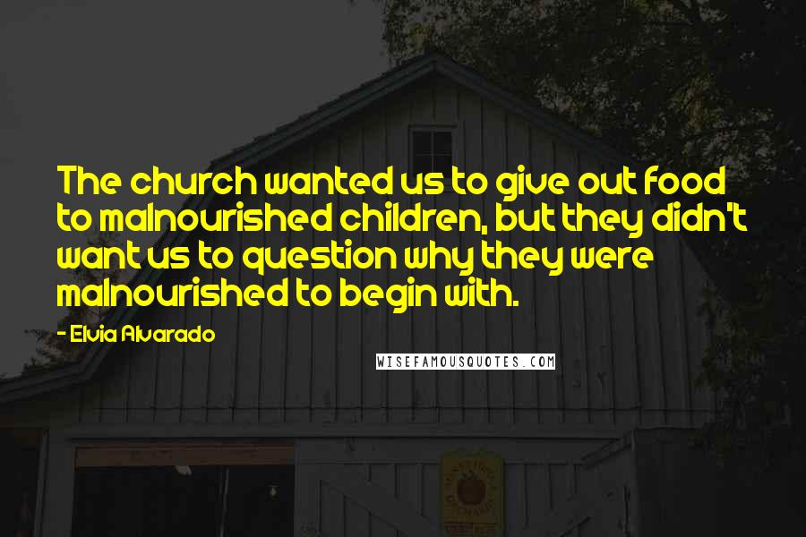 Elvia Alvarado Quotes: The church wanted us to give out food to malnourished children, but they didn't want us to question why they were malnourished to begin with.